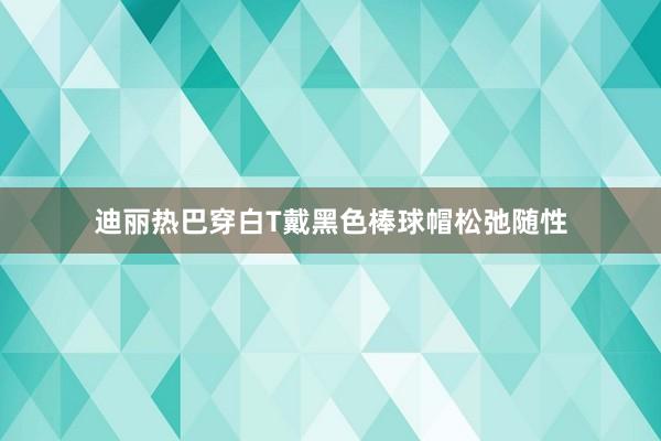 迪丽热巴穿白T戴黑色棒球帽松弛随性