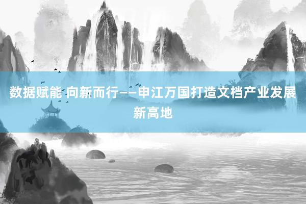 数据赋能 向新而行——申江万国打造文档产业发展新高地