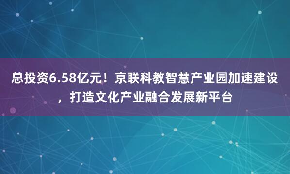 总投资6.58亿元！京联科教智慧产业园加速建设，打造文化产业融合发展新平台