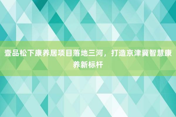 壹品松下康养居项目落地三河，打造京津冀智慧康养新标杆