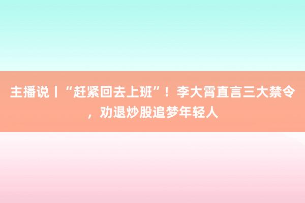 主播说丨“赶紧回去上班”！李大霄直言三大禁令，劝退炒股追梦年轻人