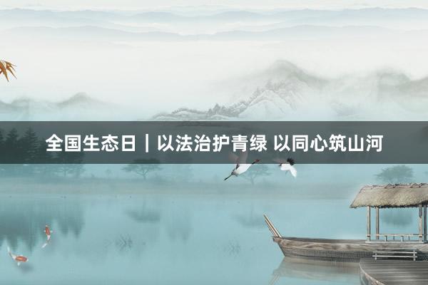 全国生态日｜以法治护青绿 以同心筑山河