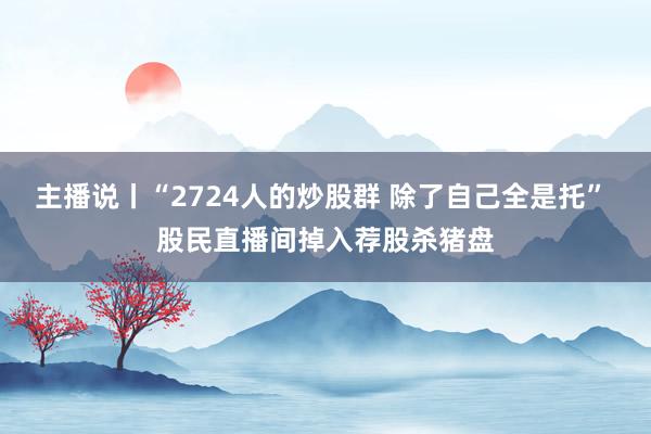 主播说丨“2724人的炒股群 除了自己全是托” 股民直播间掉入荐股杀猪盘