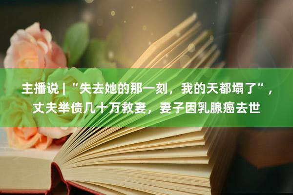 主播说 | “失去她的那一刻，我的天都塌了”，丈夫举债几十万救妻，妻子因乳腺癌去世