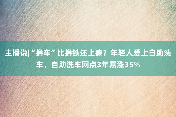 主播说|“撸车”比撸铁还上瘾？年轻人爱上自助洗车，自助洗车网点3年暴涨35%