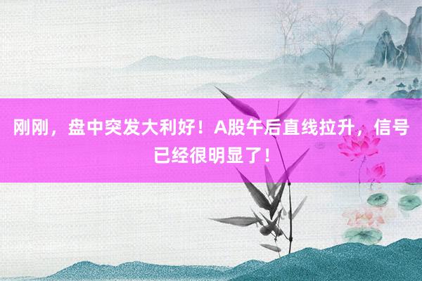 刚刚，盘中突发大利好！A股午后直线拉升，信号已经很明显了！