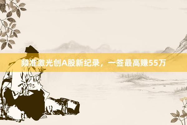 频准激光创A股新纪录，一签最高赚55万