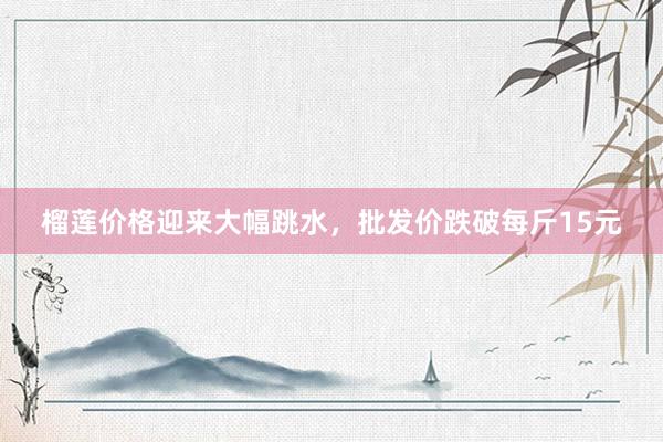 榴莲价格迎来大幅跳水，批发价跌破每斤15元