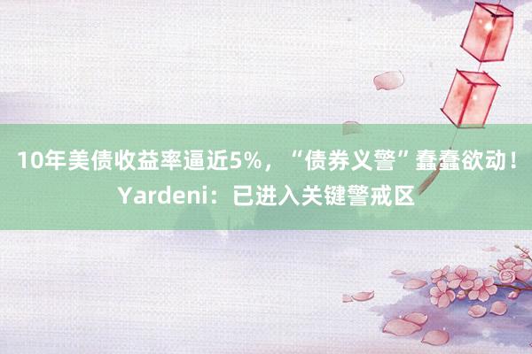 10年美债收益率逼近5%，“债券义警”蠢蠢欲动！Yardeni：已进入关键警戒区