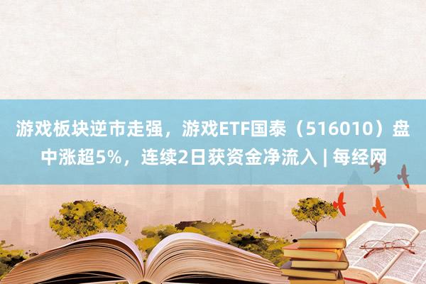 游戏板块逆市走强，游戏ETF国泰（516010）盘中涨超5%，连续2日获资金净流入 | 每经网