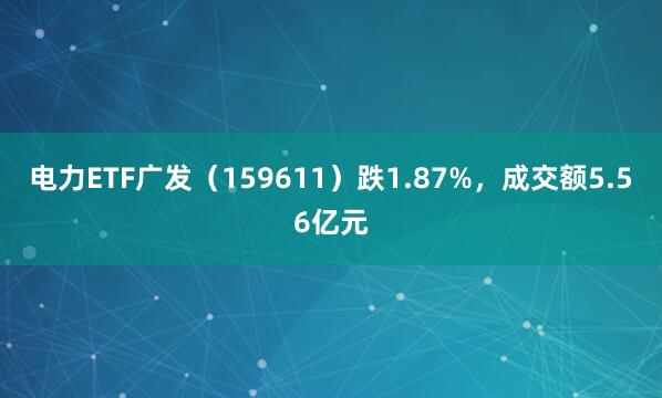 电力ETF广发（159611）跌1.87%，成交额5.56亿元