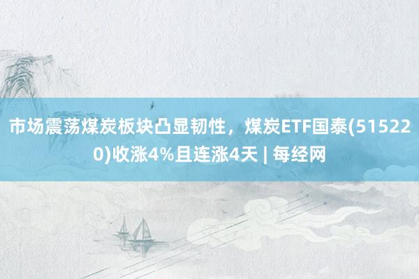 市场震荡煤炭板块凸显韧性，煤炭ETF国泰(515220)收涨4%且连涨4天 | 每经网