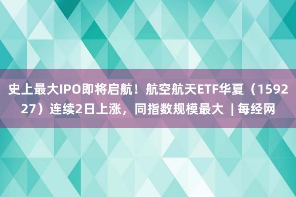 史上最大IPO即将启航！航空航天ETF华夏（159227）连续2日上涨，同指数规模最大  | 每经网