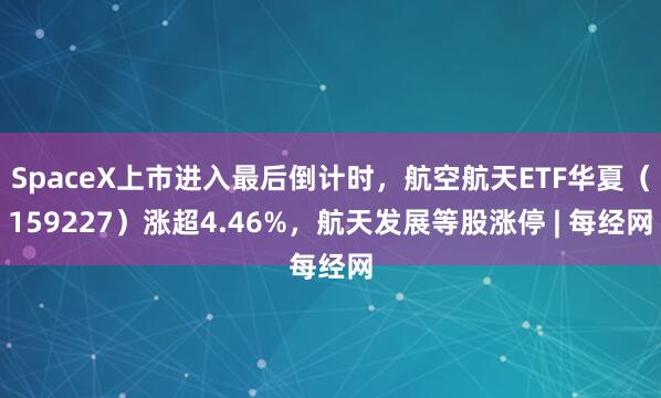 SpaceX上市进入最后倒计时，航空航天ETF华夏（159227）涨超4.46%，航天发展等股涨停 | 每经网