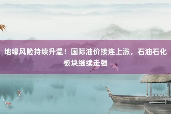地缘风险持续升温！国际油价接连上涨，石油石化板块继续走强
