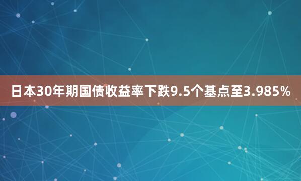 日本30年期国债收益率下跌9.5个基点至3.985%