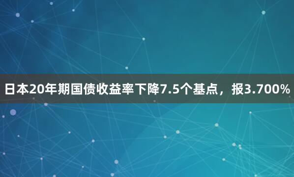 日本20年期国债收益率下降7.5个基点，报3.700%