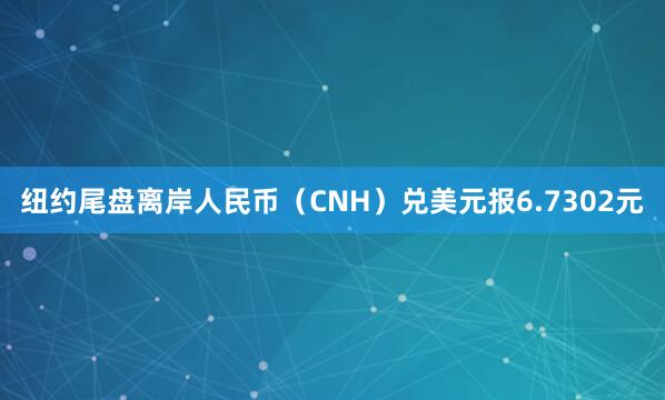 纽约尾盘离岸人民币（CNH）兑美元报6.7302元