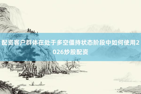 配资客户群体在处于多空僵持状态阶段中如何使用2026炒股配资