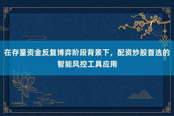 在存量资金反复博弈阶段背景下，配资炒股首选的智能风控工具应用