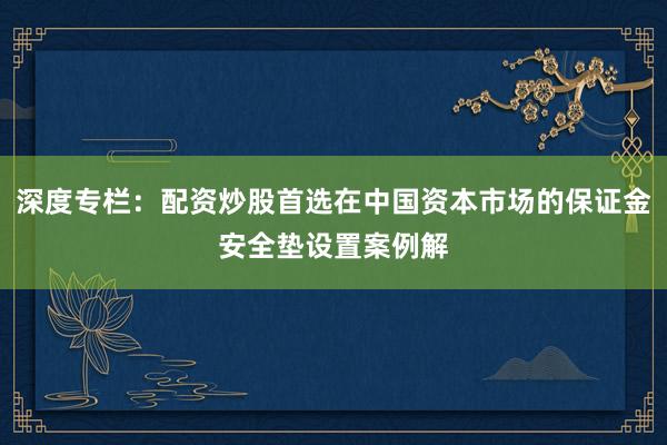 深度专栏：配资炒股首选在中国资本市场的保证金安全垫设置案例解