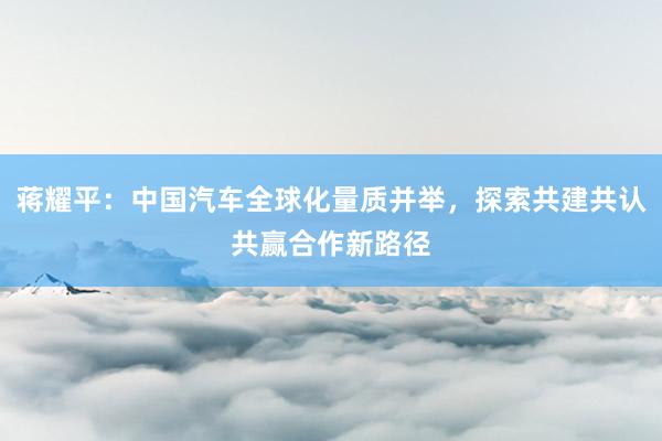 蒋耀平：中国汽车全球化量质并举，探索共建共认共赢合作新路径