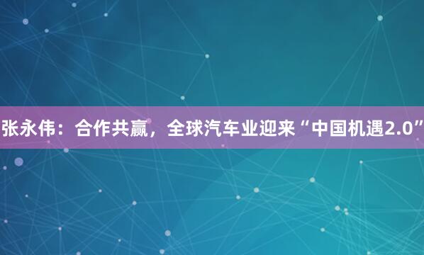 张永伟：合作共赢，全球汽车业迎来“中国机遇2.0”