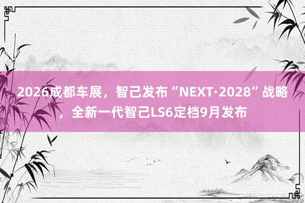 2026成都车展，智己发布“NEXT·2028”战略，全新一代智己LS6定档9月发布