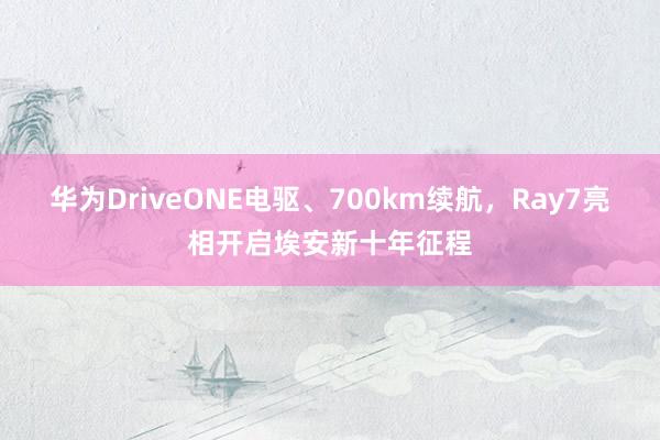 华为DriveONE电驱、700km续航，Ray7亮相开启埃安新十年征程