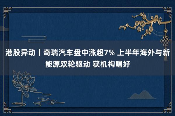 港股异动丨奇瑞汽车盘中涨超7% 上半年海外与新能源双轮驱动 获机构唱好