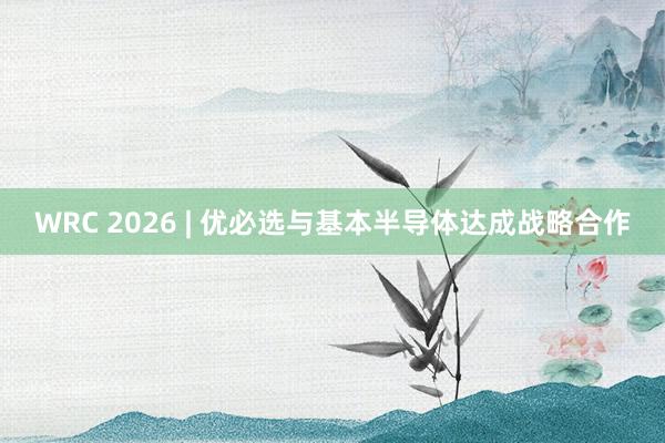 WRC 2026 | 优必选与基本半导体达成战略合作