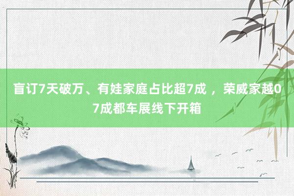 盲订7天破万、有娃家庭占比超7成 ，荣威家越07成都车展线下开箱