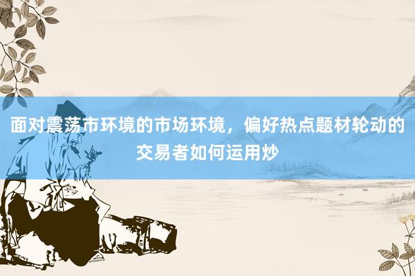 面对震荡市环境的市场环境，偏好热点题材轮动的交易者如何运用炒