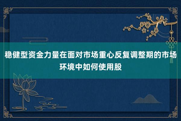 稳健型资金力量在面对市场重心反复调整期的市场环境中如何使用股