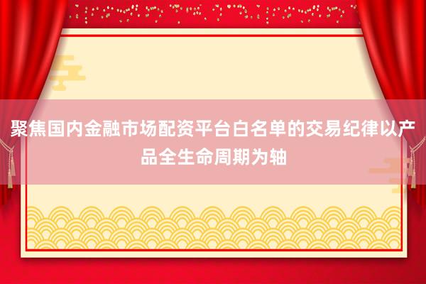 聚焦国内金融市场配资平台白名单的交易纪律以产品全生命周期为轴