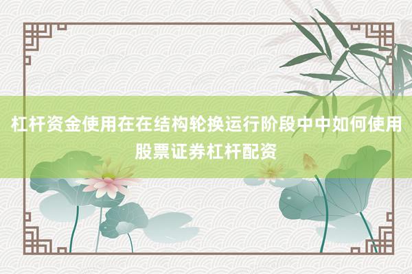 杠杆资金使用在在结构轮换运行阶段中中如何使用股票证券杠杆配资