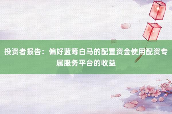 投资者报告：偏好蓝筹白马的配置资金使用配资专属服务平台的收益