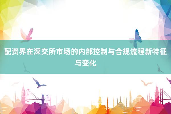 配资界在深交所市场的内部控制与合规流程新特征与变化