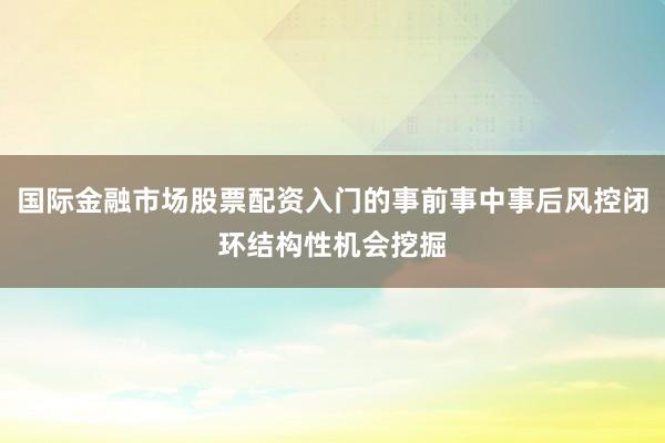 国际金融市场股票配资入门的事前事中事后风控闭环结构性机会挖掘