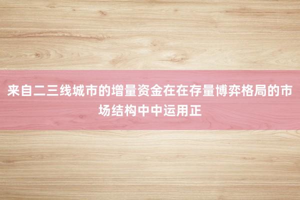 来自二三线城市的增量资金在在存量博弈格局的市场结构中中运用正