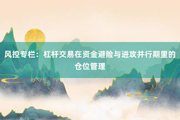 风控专栏：杠杆交易在资金避险与进攻并行期里的仓位管理
