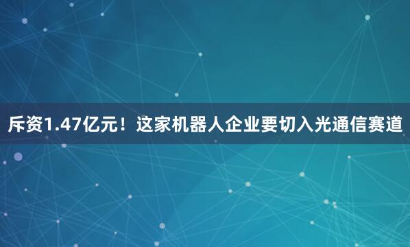 斥资1.47亿元！这家机器人企业要切入光通信赛道