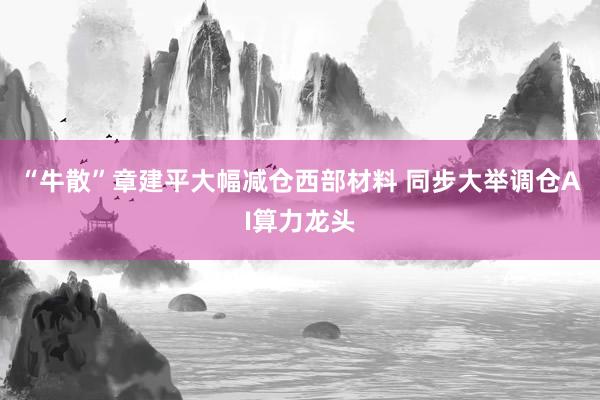 “牛散”章建平大幅减仓西部材料 同步大举调仓AI算力龙头