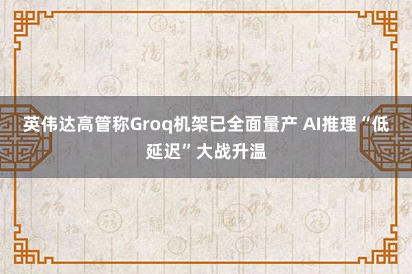 英伟达高管称Groq机架已全面量产 AI推理“低延迟”大战升温