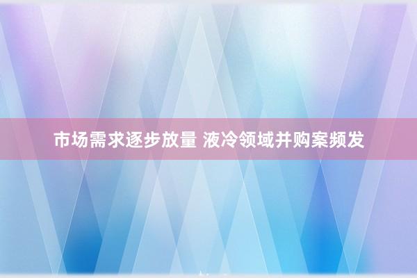 市场需求逐步放量 液冷领域并购案频发