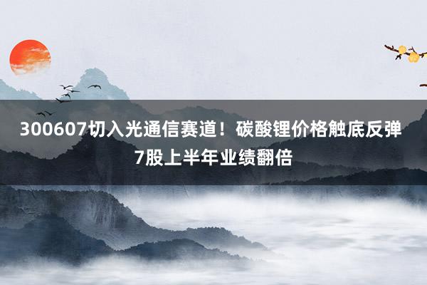 300607切入光通信赛道！碳酸锂价格触底反弹 7股上半年业绩翻倍