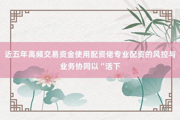 近五年高频交易资金使用配资佬专业配资的风控与业务协同以“活下