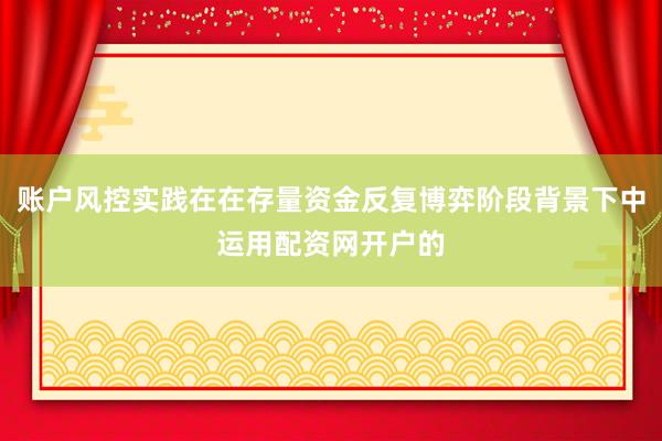 账户风控实践在在存量资金反复博弈阶段背景下中运用配资网开户的