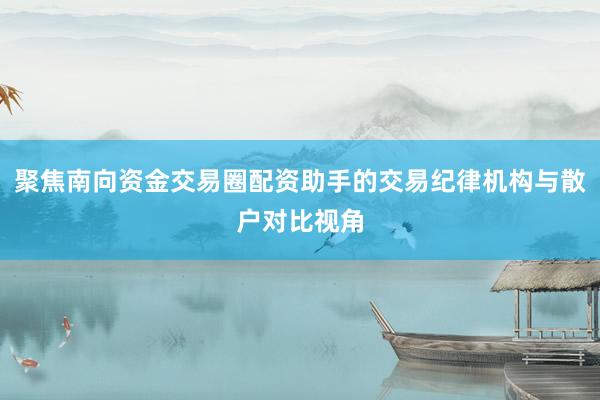 聚焦南向资金交易圈配资助手的交易纪律机构与散户对比视角