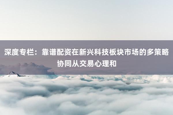 深度专栏：靠谱配资在新兴科技板块市场的多策略协同从交易心理和